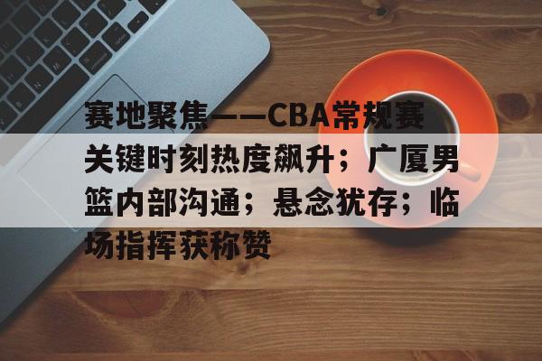 kaiyun-赛地聚焦——CBA常规赛关键时刻热度飙升；广厦男篮内部沟通；悬念犹存；临场指挥获称赞的简单介绍